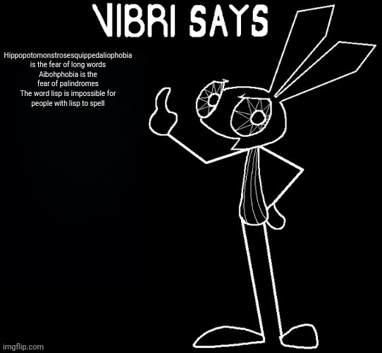 Vibri says: | Hippopotomonstrosesquippedaliophobia is the fear of long words

Aibohphobia is the fear of palindromes

The word lisp is impossible for people with lisp to spell | image tagged in vibri says | made w/ Imgflip meme maker