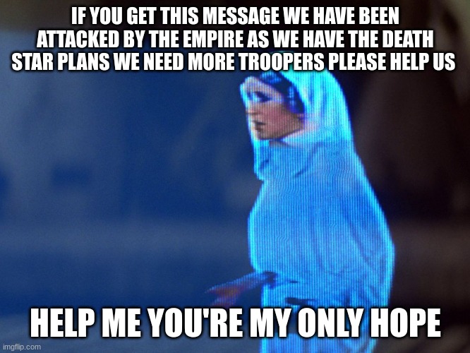 Princess Leia Hologram | IF YOU GET THIS MESSAGE WE HAVE BEEN ATTACKED BY THE EMPIRE AS WE HAVE THE DEATH STAR PLANS WE NEED MORE TROOPERS PLEASE HELP US; HELP ME YOU'RE MY ONLY HOPE | image tagged in princess leia hologram | made w/ Imgflip meme maker