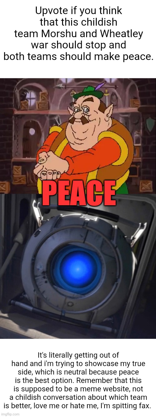 Please, i'm serious, just peace already, I honestly prefer team Neutral and It's getting out of hand. | Upvote if you think that this childish team Morshu and Wheatley war should stop and both teams should make peace. PEACE; It's literally getting out of hand and i'm trying to showcase my true side, which is neutral because peace is the best option. Remember that this is supposed to be a meme website, not a childish conversation about which team is better, love me or hate me, I'm spitting fax. | image tagged in morshu,wheatley,peace,upvotes,upvote,serious | made w/ Imgflip meme maker