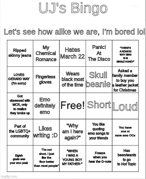 Blank Bingo | UJ's Bingo; Let's see how alike we are, I'm bored lol; Hates March 22; My Chemical Romance; "THERE'S A REASON WHY SING IS IS SINGLE HONEY"; Ripped skinny jeans; Panic! At The Disco; Wears black most of the time; LOVES GERARD WAY (I'm sorry); Asked a family member to buy you a leather jacket for Christmas; Skull beanie; Fingerless gloves; Short; Got obsessed with MCR, only to realize they broke up; Loud; Emo definitely emo; Part of the LGBTQ+ community; Likes writing :D; You have one or more emo OCs; You like quoting emo songs to your friends; "Why am I here again?"; "I'm not short, I just like the floor better than most people"; Has been/wants to go to Hot Topic; "WHEN I WAS A YOUNG BOY MY FATHER-"; Freeze when you hear the G-note; Eighth grade was your emo peak | image tagged in blank bingo | made w/ Imgflip meme maker