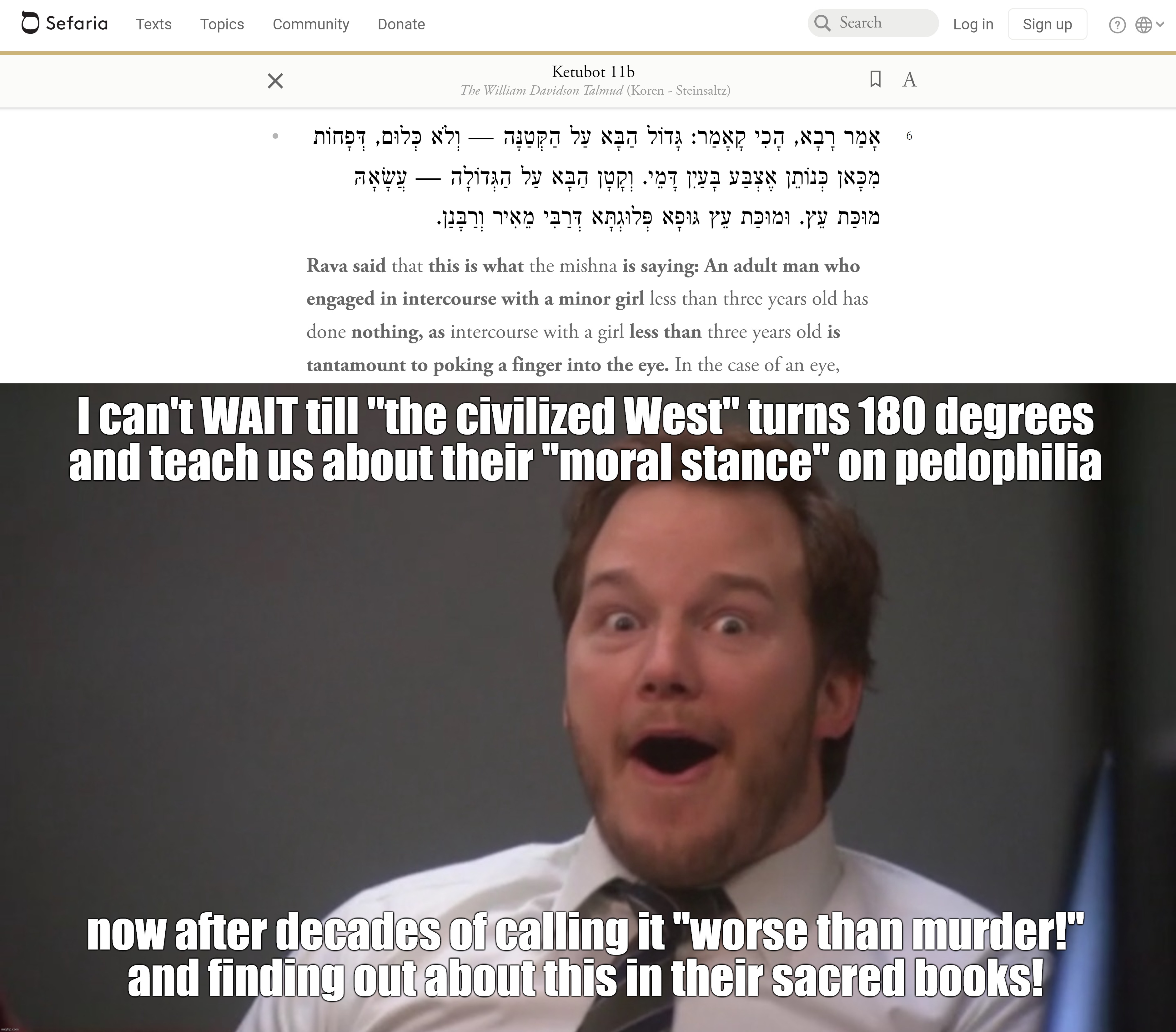 Can't WAIT Till "the Civilized West" Teach Us its "Morals" on Pedophilia Now After Finding Out About This in Their Sacred Books! | I can't WAIT till "the civilized West" turns 180 degrees
and teach us about their "moral stance" on pedophilia now after decades of calling  | image tagged in andy dwyer,judaism,jews,pedophile,pedophiles,the civilized west | made w/ Imgflip meme maker