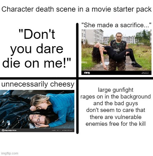 cringe cliche | Character death scene in a movie starter pack; "She made a sacrifice..."; "Don't you dare die on me!"; large gunfight rages on in the background and the bad guys don't seem to care that there are vulnerable enemies free for the kill; unnecessarily cheesy | image tagged in memes,blank starter pack,starter pack | made w/ Imgflip meme maker