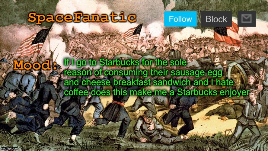 SpaceFanatic’s Civil War Announcement Template | If I go to Starbucks for the sole reason of consuming their sausage egg and cheese breakfast sandwich and I hate coffee does this make me a Starbucks enjoyer | image tagged in spacefanatic s civil war announcement template | made w/ Imgflip meme maker