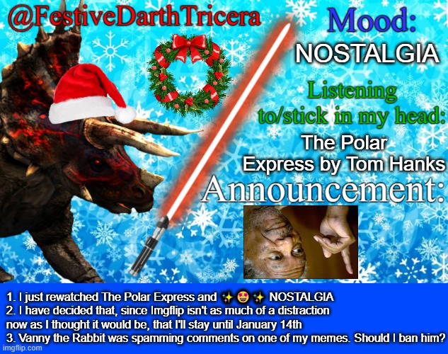 3 announcements | NOSTALGIA; The Polar Express by Tom Hanks; 1. I just rewatched The Polar Express and ✨🤩✨ NOSTALGIA
2. I have decided that, since Imgflip isn't as much of a distraction now as I thought it would be, that I'll stay until January 14th
3. Vanny the Rabbit was spamming comments on one of my memes. Should I ban him? | image tagged in festivedarthtricera announcement template | made w/ Imgflip meme maker