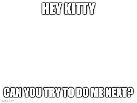 Blank White Template | HEY KITTY; CAN YOU TRY TO DO ME NEXT? | image tagged in blank white template | made w/ Imgflip meme maker