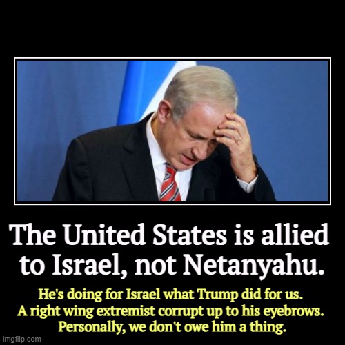 The United States is allied 
to Israel, not Netanyahu. | He's doing for Israel what Trump did for us. 
A right wing extremist corrupt up to  | image tagged in funny,demotivationals,united states,israel,netanyahu,corrupt | made w/ Imgflip demotivational maker