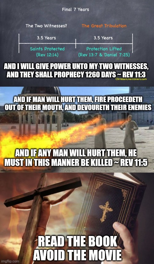 AND I WILL GIVE POWER UNTO MY TWO WITNESSES, AND THEY SHALL PROPHECY 1260 DAYS ~ REV 11:3; AND IF MAN WILL HURT THEM, FIRE PROCEEDETH OUT OF THEIR MOUTH, AND DEVOURETH THEIR ENEMIES; AND IF ANY MAN WILL HURT THEM, HE MUST IN THIS MANNER BE KILLED ~ REV 11:5; READ THE BOOK
AVOID THE MOVIE | image tagged in two witnesses,jesus cross bible | made w/ Imgflip meme maker