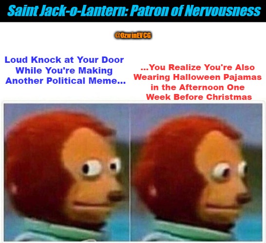 Saint Jack-o-Lantern: Patron of Nervousness | Saint Jack-o-Lantern: Patron of Nervousness; ...You Realize You're Also 

Wearing Halloween Pajamas 

in the Afternoon One 

Week Before Christmas; @OzwinEVCG; Loud Knock at Your Door 

While You're Making 

Another Political Meme... | image tagged in christmas meme,monkey puppet,halloween meme,awkward moment,patron saints,life in 2020s | made w/ Imgflip meme maker