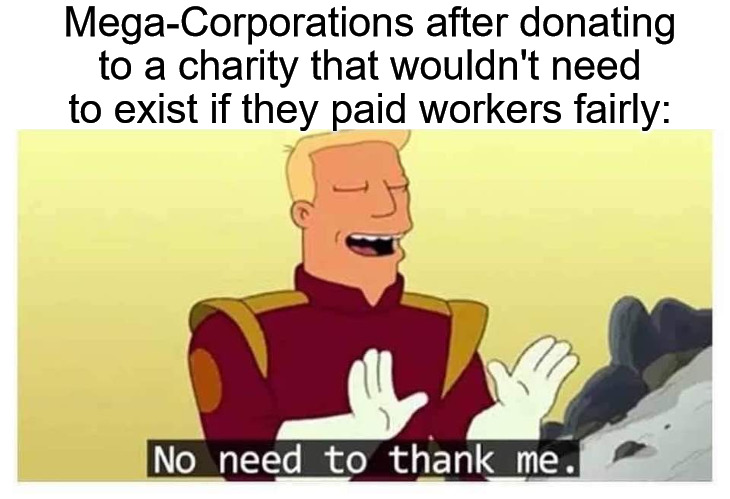 Fair wages for all workers! | Mega-Corporations after donating to a charity that wouldn't need to exist if they paid workers fairly: | image tagged in zap branigan no need to thank me,late stage capitalism,charity,capitalism,socialist party usa,federaljobguarantee | made w/ Imgflip meme maker