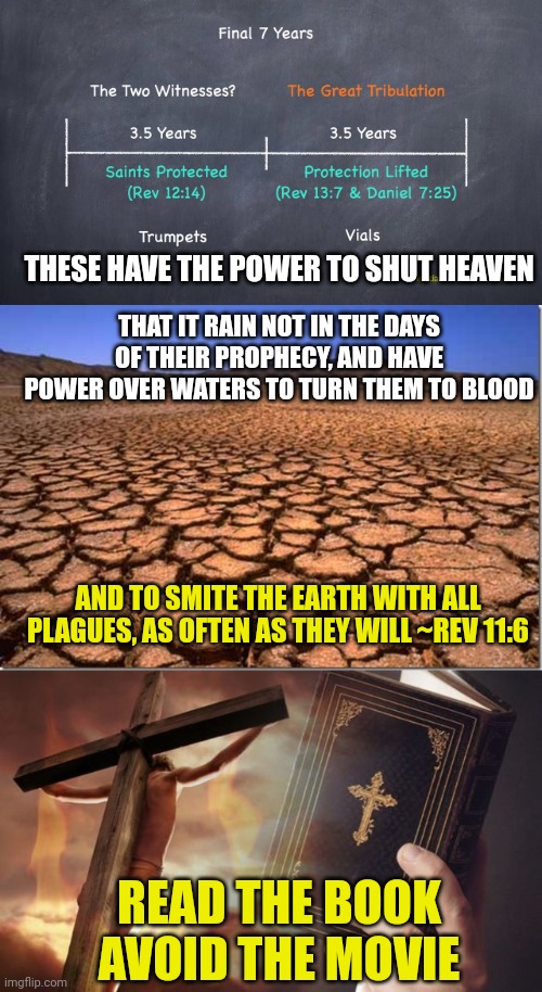 THESE HAVE THE POWER TO SHUT HEAVEN; THAT IT RAIN NOT IN THE DAYS OF THEIR PROPHECY, AND HAVE POWER OVER WATERS TO TURN THEM TO BLOOD; AND TO SMITE THE EARTH WITH ALL PLAGUES, AS OFTEN AS THEY WILL ~REV 11:6; READ THE BOOK
AVOID THE MOVIE | image tagged in two witnesses,parched earth,jesus cross bible | made w/ Imgflip meme maker