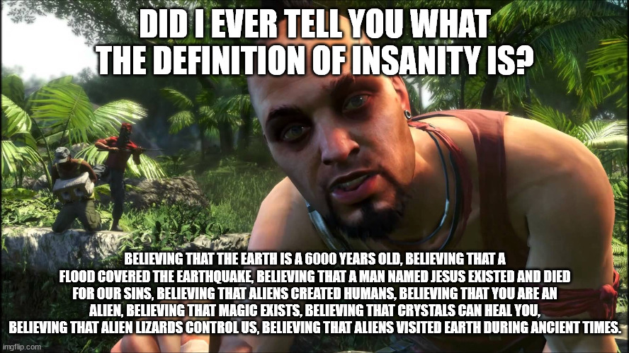 Vaas is Vaased | DID I EVER TELL YOU WHAT THE DEFINITION OF INSANITY IS? BELIEVING THAT THE EARTH IS A 6000 YEARS OLD, BELIEVING THAT A FLOOD COVERED THE EARTHQUAKE, BELIEVING THAT A MAN NAMED JESUS EXISTED AND DIED FOR OUR SINS, BELIEVING THAT ALIENS CREATED HUMANS, BELIEVING THAT YOU ARE AN ALIEN, BELIEVING THAT MAGIC EXISTS, BELIEVING THAT CRYSTALS CAN HEAL YOU, BELIEVING THAT ALIEN LIZARDS CONTROL US, BELIEVING THAT ALIENS VISITED EARTH DURING ANCIENT TIMES. | image tagged in vaas,atheism,wicca,christianity,conspiracy theory,aliens | made w/ Imgflip meme maker