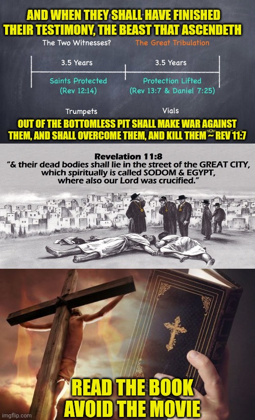 AND WHEN THEY SHALL HAVE FINISHED THEIR TESTIMONY, THE BEAST THAT ASCENDETH; OUT OF THE BOTTOMLESS PIT SHALL MAKE WAR AGAINST THEM, AND SHALL OVERCOME THEM, AND KILL THEM ~ REV 11:7; READ THE BOOK
AVOID THE MOVIE | image tagged in two witnesses,jesus cross bible | made w/ Imgflip meme maker