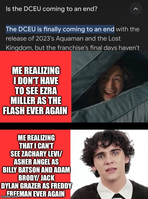 Very mixed feelings about this…. | ME REALIZING I DON’T HAVE TO SEE EZRA MILLER AS THE FLASH EVER AGAIN; ME REALIZING THAT I CAN’T SEE ZACHARY LEVI/ ASHER ANGEL AS BILLY BATSON AND ADAM BRODY/ JACK DYLAN GRAZER AS FREDDY FREEMAN EVER AGAIN | image tagged in memes,blank transparent square | made w/ Imgflip meme maker