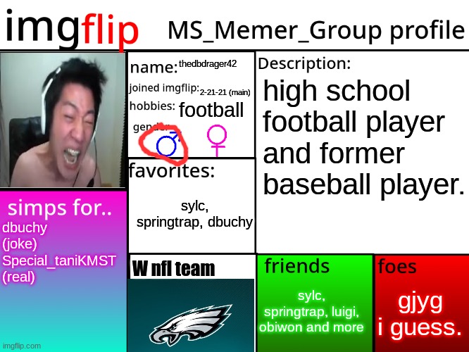 my turn | thedbdrager42; high school football player and former baseball player. 2-21-21 (main); football; sylc, springtrap, dbuchy; dbuchy (joke) Special_taniKMST (real); W nfl team; gjyg i guess. sylc, springtrap, luigi, obiwon and more | image tagged in msmg profile | made w/ Imgflip meme maker