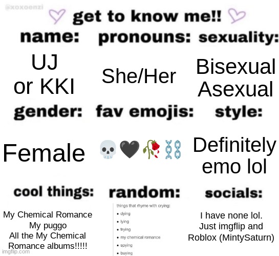 This is for anyone who cares or wants to include me as a character or something, I might idk | UJ or KKI; She/Her; Bisexual
Asexual; 💀🖤🥀⛓; Definitely emo lol; Female; I have none lol. Just imgflip and Roblox (MintySaturn); My Chemical Romance
My puggo
All the My Chemical Romance albums!!!!! | image tagged in get to know me but better | made w/ Imgflip meme maker
