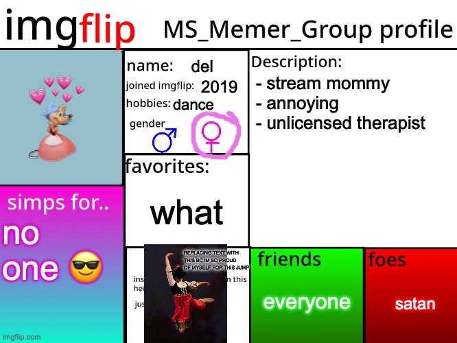 did it serve | del; - stream mommy
- annoying
- unlicensed therapist; 2019; dance; what; no one 😎; REPLACING TEXT WITH THIS BC IM SO PROUD OF MYSELF FOR THIS JUMP; everyone; satan | image tagged in msmg profile | made w/ Imgflip meme maker