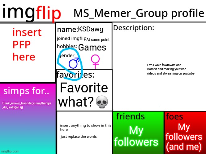 MSMG Profile | KSDawg; At some point; Games; Erm I wike fowtnwite and uwm vr and making youtwbe videos and stweaming on youtwbe; Favorite what?💀; Denki,snowy_lavender,cinna,therapi  ,del, sally(all /j); My followers (and me); My followers | image tagged in msmg profile | made w/ Imgflip meme maker