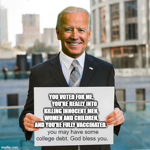 Joe Biden Blank Sign | YOU VOTED FOR ME,       YOU'RE REALLY INTO KILLING INNOCENT MEN, WOMEN AND CHILDREN, AND YOU'RE FULLY VACCINATED. you may have some college debt. God bless you. | image tagged in joe biden blank sign | made w/ Imgflip meme maker