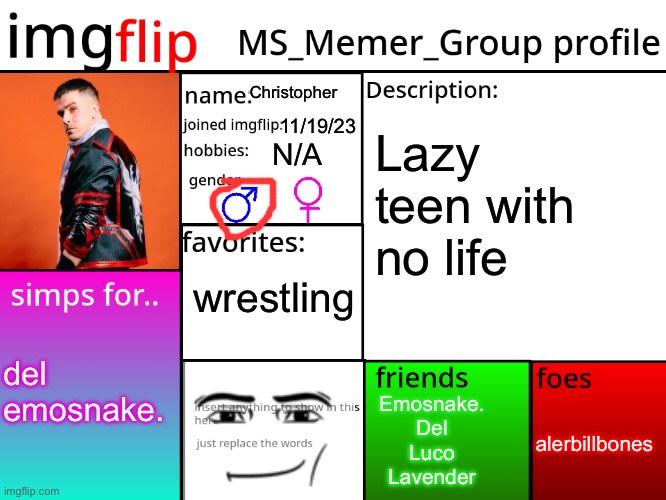my msmg profile is here | Christopher; 11/19/23; Lazy teen with no life; N/A; wrestling; del
emosnake. Emosnake.
Del
Luco
Lavender; alerbillbones | image tagged in msmg profile | made w/ Imgflip meme maker