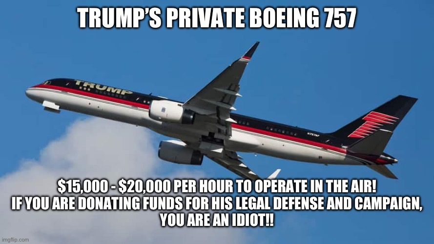 TRUMP’S PRIVATE BOEING 757; $15,000 - $20,000 PER HOUR TO OPERATE IN THE AIR!

IF YOU ARE DONATING FUNDS FOR HIS LEGAL DEFENSE AND CAMPAIGN,
YOU ARE AN IDIOT!! | made w/ Imgflip meme maker