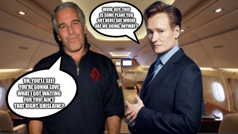 Why else would he bend at the knee to Biden? | WOW, JEFF, THIS IS SOME PLANE YOU GOT HERE! SAY, WHERE ARE WE GOING, ANYWAY? OH, YOU'LL SEE! YOU'RE GONNA LOVE WHAT I GOT WAITING FOR YOU! AIN'T THAT RIGHT, GHISLAINE? | image tagged in jeffrey epstein,conan o'brien | made w/ Imgflip meme maker