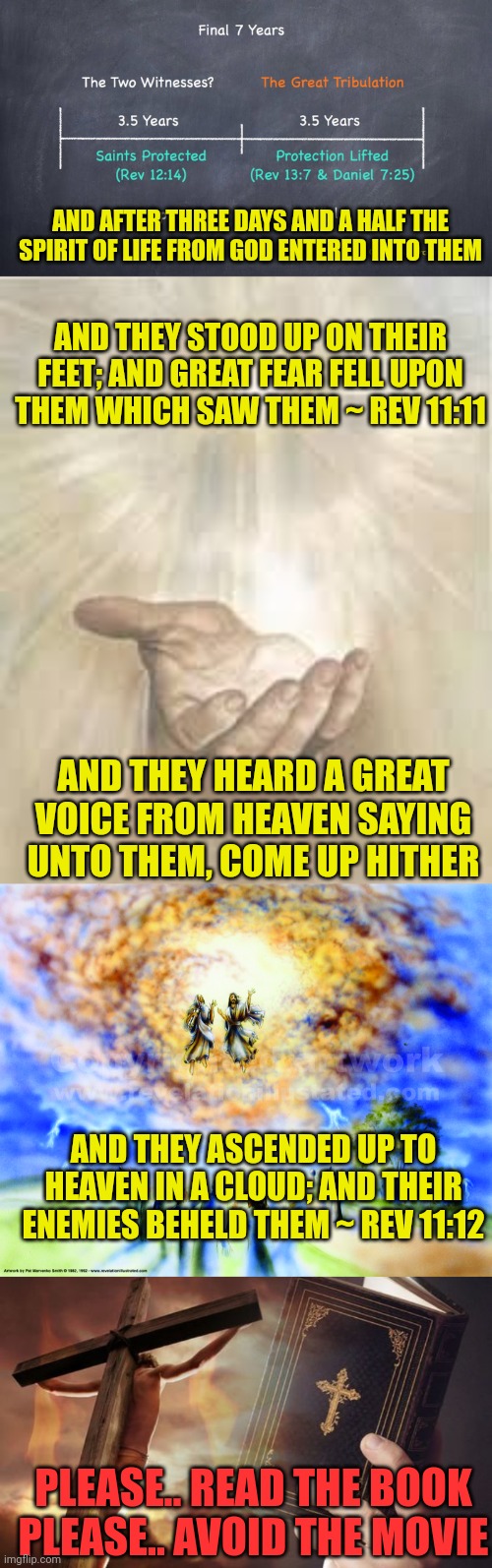 AND AFTER THREE DAYS AND A HALF THE SPIRIT OF LIFE FROM GOD ENTERED INTO THEM; AND THEY STOOD UP ON THEIR FEET; AND GREAT FEAR FELL UPON THEM WHICH SAW THEM ~ REV 11:11; AND THEY HEARD A GREAT VOICE FROM HEAVEN SAYING UNTO THEM, COME UP HITHER; AND THEY ASCENDED UP TO HEAVEN IN A CLOUD; AND THEIR ENEMIES BEHELD THEM ~ REV 11:12; PLEASE.. READ THE BOOK
PLEASE.. AVOID THE MOVIE | image tagged in two witnesses,jesus beckoning,two witnesses ascending,jesus cross bible | made w/ Imgflip meme maker