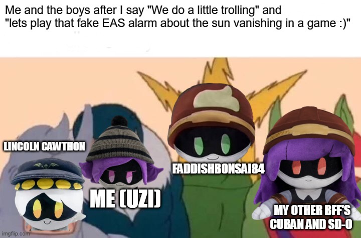 Bro Now I wanna do this | Me and the boys after I say "We do a little trolling" and "lets play that fake EAS alarm about the sun vanishing in a game :)"; LINCOLN CAWTHON; FADDISHBONSAI84; ME (UZI); MY OTHER BFF'S CUBAN AND SD-O | image tagged in memes,me and the boys | made w/ Imgflip meme maker