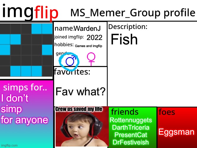 MSMG Profile | WardenJ; Fish; 2022; Games and Imgflip; Fav what? I don’t simp for anyone; Crew us saved my life; Eggsman; Rottennuggets
DarthTriceria
PresentCat
DrFestiveish | image tagged in msmg profile | made w/ Imgflip meme maker