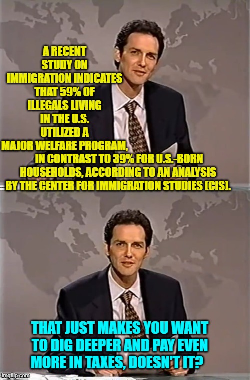 Dem Party vote buying on the taxpayer's dime. | A RECENT STUDY ON IMMIGRATION INDICATES THAT 59% OF ILLEGALS LIVING IN THE U.S. UTILIZED A MAJOR WELFARE PROGRAM, IN CONTRAST TO 39% FOR U.S.-BORN HOUSEHOLDS, ACCORDING TO AN ANALYSIS BY THE CENTER FOR IMMIGRATION STUDIES (CIS). THAT JUST MAKES YOU WANT TO DIG DEEPER AND PAY EVEN MORE IN TAXES, DOESN'T IT? | image tagged in weekend update with norm | made w/ Imgflip meme maker