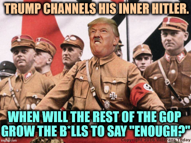 Never | TRUMP CHANNELS HIS INNER HITLER. WHEN WILL THE REST OF THE GOP 
GROW THE B*LLS TO SAY "ENOUGH?" | image tagged in trump,hitler,nazi,racist,disgusting | made w/ Imgflip meme maker
