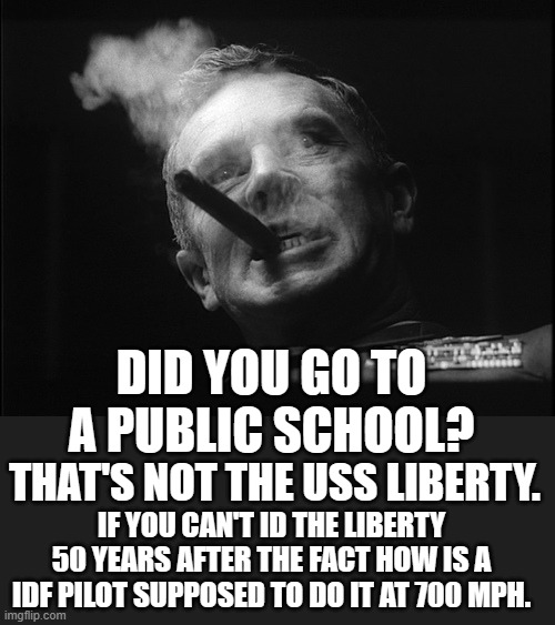 General Ripper (Dr. Strangelove) | DID YOU GO TO A PUBLIC SCHOOL? THAT'S NOT THE USS LIBERTY. IF YOU CAN'T ID THE LIBERTY 50 YEARS AFTER THE FACT HOW IS A IDF PILOT SUPPOSED T | image tagged in general ripper dr strangelove | made w/ Imgflip meme maker