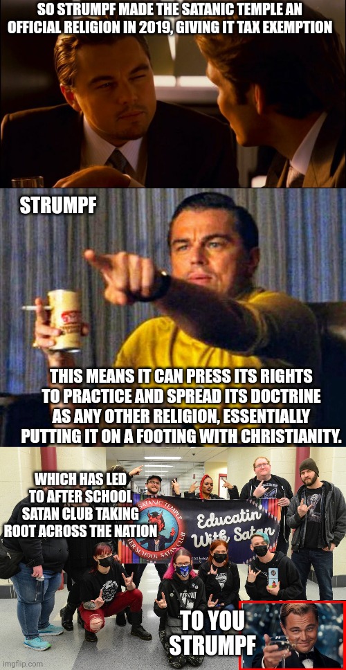 Wonder how much he got paid, by the devil, I asume.. | SO STRUMPF MADE THE SATANIC TEMPLE AN OFFICIAL RELIGION IN 2019, GIVING IT TAX EXEMPTION; STRUMPF; THIS MEANS IT CAN PRESS ITS RIGHTS TO PRACTICE AND SPREAD ITS DOCTRINE AS ANY OTHER RELIGION, ESSENTIALLY PUTTING IT ON A FOOTING WITH CHRISTIANITY. WHICH HAS LED TO AFTER SCHOOL SATAN CLUB TAKING ROOT ACROSS THE NATION; TO YOU STRUMPF | image tagged in leonardo dicaprio pointing at tv,dont worry,he was advised poorly,by those influencing him,ie satan | made w/ Imgflip meme maker