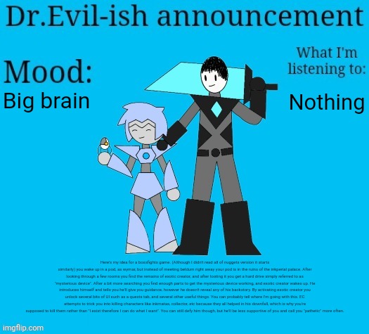 Might need the image description to read it. Also look in comments | Big brain; Nothing; Here's my idea for a bossfights game. (Although I didn't read all of nuggets version it starts similarly) you wake up in a pod, as wymar, but instead of meeting beldum right away your pod is in the ruins of the inkperial palace. After looking through a few rooms you find the remains of exotic creator, and after looting it you get a hard drive simply referred to as "mysterious device". After a bit more searching you find enough parts to get the mysterious device working, and exotic creator wakes up. He introduces himself and tells you he'll give you guidance, however he doesn't reveal any of his backstory. By activating exotic creator you unlock several bits of UI such as a quests tab, and several other useful things. You can probably tell where I'm going with this. EC attempts to trick you into killing characters like inkmatas, collector, etc because they all helped in his downfall, which is why you're supposed to kill them rather than "I exist therefore I can do what I want". You can still defy him though, but he'll be less supportive of you and call you "pathetic" more often. | image tagged in dr evil-ish new announcement template | made w/ Imgflip meme maker