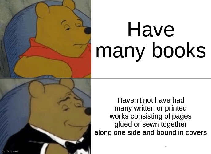 Tuxedo Winnie The Pooh Meme | Have many books; Haven't not have had many written or printed works consisting of pages glued or sewn together along one side and bound in covers | image tagged in memes,tuxedo winnie the pooh | made w/ Imgflip meme maker