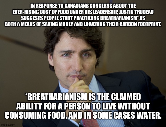 You can eat when you're dead. | IN RESPONSE TO CANADIANS CONCERNS ABOUT THE EVER-RISING COST OF FOOD UNDER HIS LEADERSHIP, JUSTIN TRUDEAU SUGGESTS PEOPLE START PRACTICING BREATHARIANISM* AS BOTH A MEANS OF SAVING MONEY AND LOWERING THEIR CARBON FOOTPRINT. *BREATHARIANISM IS THE CLAIMED ABILITY FOR A PERSON TO LIVE WITHOUT CONSUMING FOOD, AND IN SOME CASES WATER. | image tagged in justin trudeau readiness | made w/ Imgflip meme maker