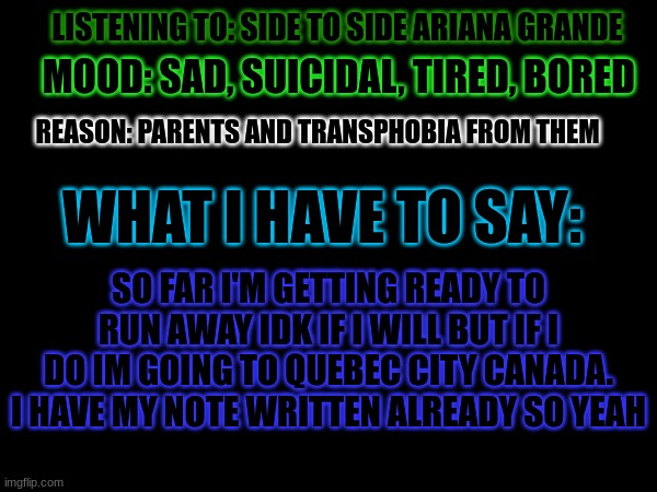 (Kiri's note:Don't do that..but if you do y mother said you could live with me) | MOOD: SAD, SUICIDAL, TIRED, BORED; LISTENING TO: SIDE TO SIDE ARIANA GRANDE; REASON: PARENTS AND TRANSPHOBIA FROM THEM; WHAT I HAVE TO SAY:; SO FAR I'M GETTING READY TO RUN AWAY IDK IF I WILL BUT IF I DO IM GOING TO QUEBEC CITY CANADA. I HAVE MY NOTE WRITTEN ALREADY SO YEAH | made w/ Imgflip meme maker