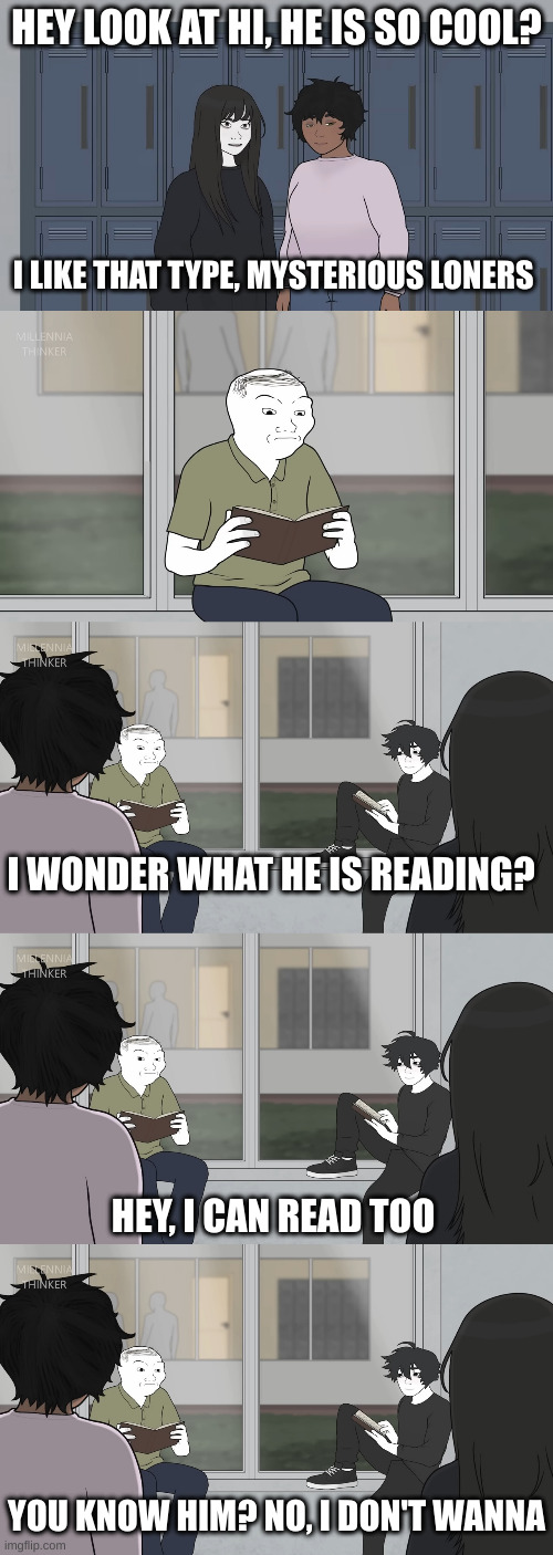 Introverts | HEY LOOK AT HI, HE IS SO COOL? I LIKE THAT TYPE, MYSTERIOUS LONERS; I WONDER WHAT HE IS READING? HEY, I CAN READ TOO; YOU KNOW HIM? NO, I DON'T WANNA | image tagged in introverts | made w/ Imgflip meme maker