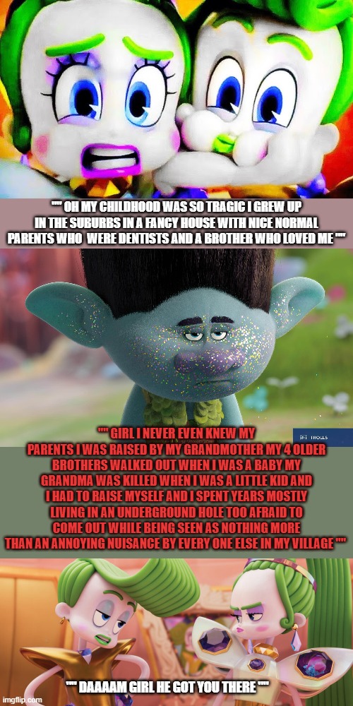Trolls Meme | "" OH MY CHILDHOOD WAS SO TRAGIC I GREW UP IN THE SUBURBS IN A FANCY HOUSE WITH NICE NORMAL PARENTS WHO  WERE DENTISTS AND A BROTHER WHO LOVED ME ""; "" GIRL I NEVER EVEN KNEW MY PARENTS I WAS RAISED BY MY GRANDMOTHER MY 4 OLDER BROTHERS WALKED OUT WHEN I WAS A BABY MY GRANDMA WAS KILLED WHEN I WAS A LITTLE KID AND I HAD TO RAISE MYSELF AND I SPENT YEARS MOSTLY LIVING IN AN UNDERGROUND HOLE TOO AFRAID TO COME OUT WHILE BEING SEEN AS NOTHING MORE THAN AN ANNOYING NUISANCE BY EVERY ONE ELSE IN MY VILLAGE ""; "" DAAAAM GIRL HE GOT YOU THERE "" | image tagged in trolls memes,trolls branch memes | made w/ Imgflip meme maker