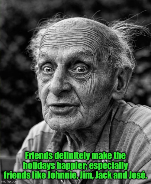 Ya gotta have friends | Friends definitely make the holidays happier; especially friends like Johnnie, Jim, Jack and José. | image tagged in old man | made w/ Imgflip meme maker
