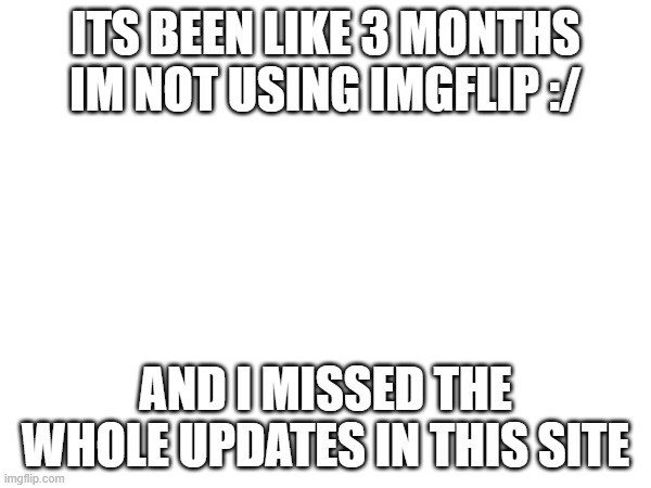 ITS BEEN LIKE 3 MONTHS IM NOT USING IMGFLIP :/; AND I MISSED THE WHOLE UPDATES IN THIS SITE | made w/ Imgflip meme maker