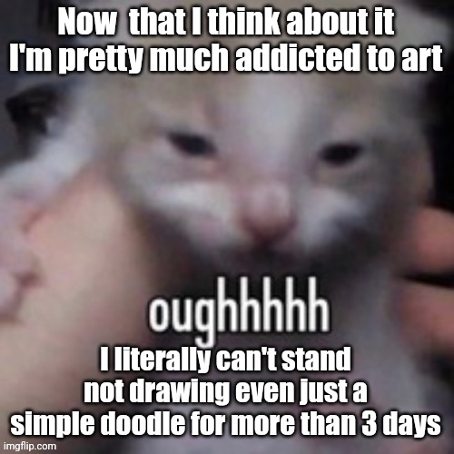 Just rambling hi | Now  that I think about it
I'm pretty much addicted to art; I literally can't stand not drawing even just a simple doodle for more than 3 days | image tagged in oughhhhh | made w/ Imgflip meme maker