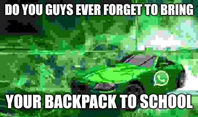 whatsapp car | DO YOU GUYS EVER FORGET TO BRING; YOUR BACKPACK TO SCHOOL | image tagged in whatsapp car | made w/ Imgflip meme maker