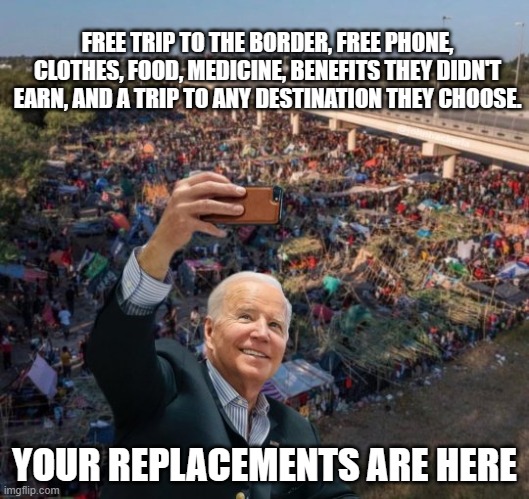 The democrat war on America continues | FREE TRIP TO THE BORDER, FREE PHONE, CLOTHES, FOOD, MEDICINE, BENEFITS THEY DIDN'T EARN, AND A TRIP TO ANY DESTINATION THEY CHOOSE. YOUR REPLACEMENTS ARE HERE | image tagged in biden selfie with migrants,population replacement,illegals over citizens,invasion,democrat war on america,deport them all | made w/ Imgflip meme maker