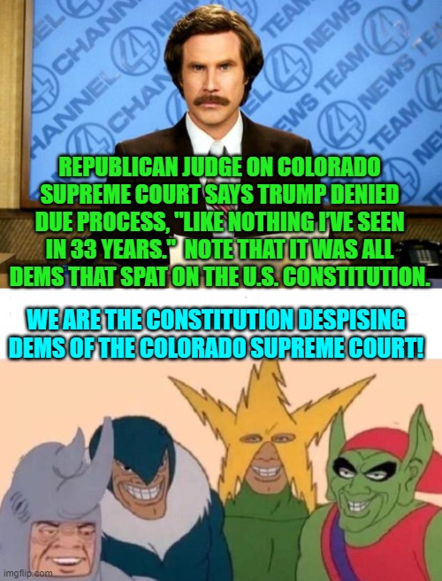 Playing partisan politics with the law results in the U.S. Supreme Court over ruling them.. | REPUBLICAN JUDGE ON COLORADO SUPREME COURT SAYS TRUMP DENIED DUE PROCESS, "LIKE NOTHING I’VE SEEN IN 33 YEARS."  NOTE THAT IT WAS ALL DEMS THAT SPAT ON THE U.S. CONSTITUTION. WE ARE THE CONSTITUTION DESPISING DEMS OF THE COLORADO SUPREME COURT! | image tagged in breaking news | made w/ Imgflip meme maker