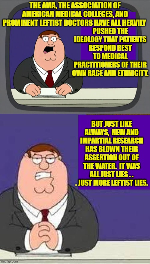 Every decade gets a designation; I think this one should be called . . . 'Just Leftist Lies'. | THE AMA, THE ASSOCIATION OF AMERICAN MEDICAL COLLEGES, AND PROMINENT LEFTIST DOCTORS HAVE ALL HEAVILY; PUSHED THE IDEOLOGY THAT PATIENTS RESPOND BEST TO MEDICAL PRACTITIONERS OF THEIR OWN RACE AND ETHNICITY. BUT JUST LIKE ALWAYS,  NEW AND IMPARTIAL RESEARCH HAS BLOWN THEIR ASSERTION OUT OF THE WATER.  IT WAS ALL JUST LIES . . . JUST MORE LEFTIST LIES. | image tagged in peter griffin news | made w/ Imgflip meme maker