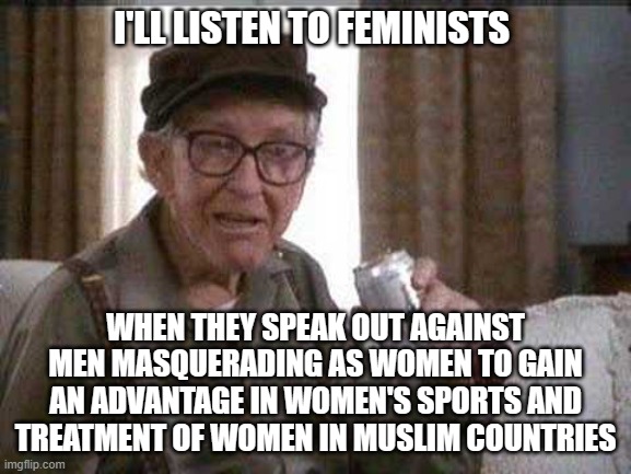 Grumpy old Man | I'LL LISTEN TO FEMINISTS WHEN THEY SPEAK OUT AGAINST MEN MASQUERADING AS WOMEN TO GAIN AN ADVANTAGE IN WOMEN'S SPORTS AND TREATMENT OF WOMEN | image tagged in grumpy old man | made w/ Imgflip meme maker