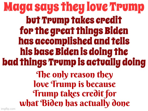 Trump Lives In "Opposite" World | Maga says they love Trump; but Trump takes credit for the great things Biden has accomplished and tells his base Biden is doing the bad things Trump is actually doing; The only reason they love Trump is because Trump takes credit for what Biden has actually done | image tagged in trump lies,lock him up,scumbag trump,donald trump mugshot,trump unfit unqualified dangerous,memes | made w/ Imgflip meme maker