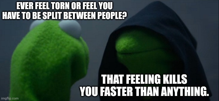 Evil Kermit | EVER FEEL TORN OR FEEL YOU HAVE TO BE SPLIT BETWEEN PEOPLE? THAT FEELING KILLS YOU FASTER THAN ANYTHING. | image tagged in memes,evil kermit | made w/ Imgflip meme maker