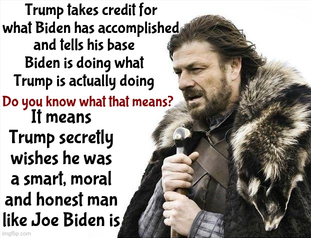 Maga Loves What Biden Does When Trump Takes Credit For It | Trump takes credit for what Biden has accomplished; and tells his base Biden is doing what Trump is actually doing; It means Trump secretly wishes he was a smart, moral and honest man like Joe Biden is; Do you know what that means? | image tagged in memes,brace yourselves x is coming,trump lies,trump is gaslighting,alternative facts,opposite day | made w/ Imgflip meme maker