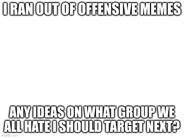 please give me ideas. i ran out of ideas | I RAN OUT OF OFFENSIVE MEMES; ANY IDEAS ON WHAT GROUP WE ALL HATE I SHOULD TARGET NEXT? | image tagged in i ran out of ideas,help | made w/ Imgflip meme maker